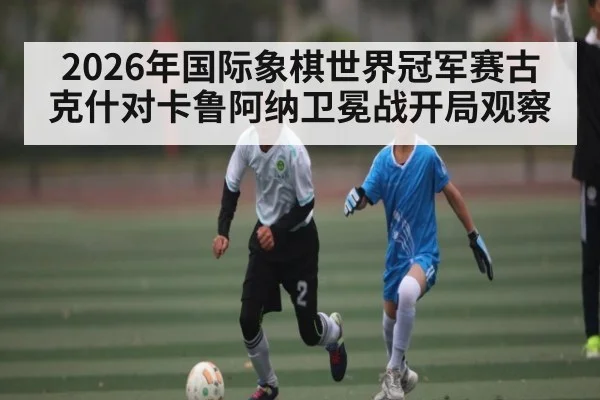 2026年国际象棋世界冠军赛古克什对卡鲁阿纳卫冕战开局观察